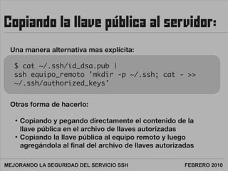 Copiando la llave pública al servidor:

 Una manera alternativa mas explícita:

   $ cat ~/.ssh/id_dsa.pub |
   ssh equipo...
