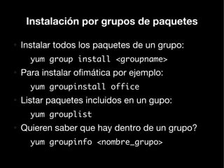 Instalación por grupos de paquetes

●
    Instalar todos los paquetes de un grupo:
      yum group install <groupname>
●
    Para instalar ofimática por ejemplo:
      yum groupinstall office
●
    Listar paquetes incluidos en un gupo:
      yum grouplist
●
    Quieren saber que hay dentro de un grupo?
      yum groupinfo <nombre_grupo>
 
