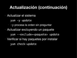 Actualización (continuación)
●
    Actualizar el sistema
        yum -y update
    ●
        -y procesa la orden sin preguntar
●
    Actualizar excluyendo un paquete
        yum --exclude=<paquete> update
●
    Verificar si hay paquetes por instalar
        yum check-update
 
