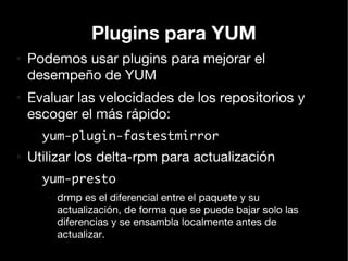 Plugins para YUM
●
    Podemos usar plugins para mejorar el
    desempeño de YUM
●
    Evaluar las velocidades de los repositorios y
    escoger el más rápido:
      yum-plugin-fastestmirror
●
    Utilizar los delta-rpm para actualización
      yum-presto
       –   drmp es el diferencial entre el paquete y su
           actualización, de forma que se puede bajar solo las
           diferencias y se ensambla localmente antes de
           actualizar.
 