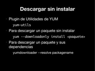 Descargar sin instalar
●
    Plugin de Utilidades de YUM
      yum-utils
●
    Para descargar un paquete sin instalar
      yum --downloadonly install <paquete>
●
    Para descargar un paquete y sus
    dependencias
      yumdownloader --resolve packagename
 
