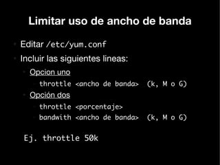 Limitar uso de ancho de banda
●
    Editar /etc/yum.conf
●
    Incluir las siguientes lineas:
    ●
        Opcion uno
        –   throttle <ancho de banda>   (k, M o G)
    ●
        Opción dos
        –   throttle <porcentaje>
        –   bandwith <ancho de banda>   (k, M o G)


    Ej. throttle 50k
 