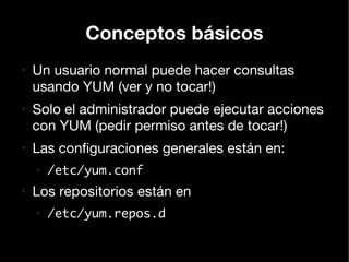 Conceptos básicos
●
    Un usuario normal puede hacer consultas
    usando YUM (ver y no tocar!)
●
    Solo el administrador puede ejecutar acciones
    con YUM (pedir permiso antes de tocar!)
●
    Las configuraciones generales están en:
    ●
        /etc/yum.conf
●
    Los repositorios están en
    ●
        /etc/yum.repos.d
 