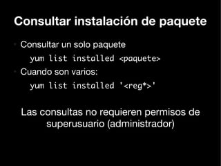 Consultar instalación de paquete
●
    Consultar un solo paquete
      yum list installed <paquete>
●
    Cuando son varios:
      yum list installed '<reg*>'


    Las consultas no requieren permisos de
         superusuario (administrador)
 