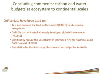 Concluding comments: carbon and water
budgets at ecosystem to continental scales
OzFlux data have been used to:
• Test and improve the land surface model [CABLE] for Australian
ecosystems
• CABLE is part of Australia’s newly developed global climate model
[ACCESS]
• Significantly reduce the uncertainty in estimated NPP for Australia, using
CABLE as part of BIOS2
• Foundation for the first comprehensive carbon budget for Australia
 