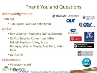 Thank You and Questions
Acknowledgements
TERN HQ
• Tim, Stuart, Guru and the team
OzFlux
• Ray Leuning – Founding OzFlux Director
• OzFlux Steering Committee: Mike
Liddell, Lindsay Hutley, Jason
Beringer, Wayne Meyer, Alex Held, Peter
Isaac
• OzFlux PIs
Collaborators
• Vanessa Haverd
• FluxNet
 