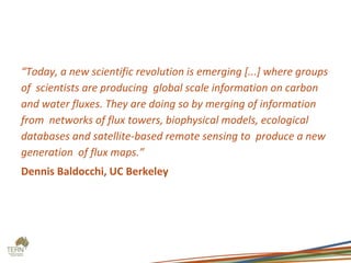 “Today, a new scientific revolution is emerging [...] where groups
of scientists are producing global scale information on carbon
and water fluxes. They are doing so by merging of information
from networks of flux towers, biophysical models, ecological
databases and satellite-based remote sensing to produce a new
generation of flux maps.”
Dennis Baldocchi, UC Berkeley
 