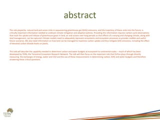 abstract
The role played by natural land and ocean sinks in sequestering greenhouse gas (GHG) emissions, and the trajectory of these sinks into the future, is
critically important information needed to underpin climate mitigation and adaption policies. Providing this information requires carbon cycle observations
that track the uptake and release of greenhouse gases in land, air and oceans over long periods so that effects of a varying and changing climate, along with
land management, can be captured. Climate models need to adequately represent ecosystems and ecosystem processes to provide credible and useful
future scenarios. We also need information on how land can be managed to maximise carbon uptake and thus mitigate GHG emissions, including the effect
of elevated carbon dioxide levels on plants.
This talk will describe the capability needed to determine carbon and water budgets at ecosystem to continental scales – much of which has been
developed by TERN, the Terrestrial Ecosystem Research Network. The talk will then focus on the important role that OzFlux plays through directly
measuring the exchanges of energy, water and CO2 and the use of these measurements in determining carbon, GHG and water budgets and therefore
answering these critical questions.
 