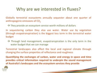 Why are we interested in fluxes?
Globally terrestrial ecosystems annually sequester about one quarter of
anthropogenic emissions of CO2
 They provide an ecosystem service worth millions of dollars
In sequestering carbon they also use water. Water use by vegetation
(through evapotranspiration) is the biggest loss term in the terrestrial water
budget
 Through land management, evapotranspiration is the only term in the
water budget that we can manage
Terrestrial landscapes also affect the local and regional climate through
changing the surface properties of reflectance and roughness
Quantifying the exchanges of carbon, water and energy in space and time
provides critical information required to underpin the sound management
of Australia’s landscapes and the ecosystem services they provide
 