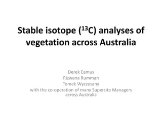 Stable isotope (13C) analyses of
vegetation across Australia
Derek Eamus
Rizwana Rumman
Tomek Wyczesany
with the co-operation of many Supersite Managers
across Australia
 