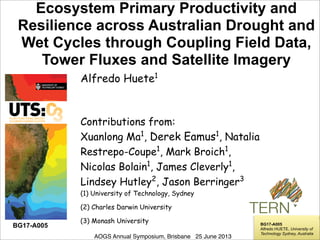 !
!
!
!
!
!
Ecosystem Primary Productivity and
Resilience across Australian Drought and
Wet Cycles through Coupling Field Data,
Tower Fluxes and Satellite Imagery
AOGS Annual Symposium, Brisbane 25 June 2013
Alfredo Huete1
Contributions from:
Xuanlong Ma1
, Derek Eamus1
, Natalia
Restrepo-Coupe1
, Mark Broich1
,
Nicolas Bolain1
, James Cleverly1
,
Lindsey Hutley2
, Jason Berringer3
(1) University of Technology, Sydney
(2) Charles Darwin University
(3) Monash University BG17-A005
Alfredo HUETE, University of
Technology Sydney, Australia
BG17-A005
 