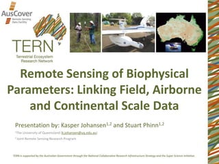 Remote Sensing of Biophysical
Parameters: Linking Field, Airborne
and Continental Scale Data
Presentation by: Kasper Johansen1,2 and Stuart Phinn1,2
1The University of Queensland (k.johansen@uq.edu.au)
2 Joint Remote Sensing Research Program
 