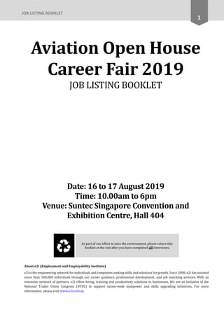 1
JOB LISTING BOOKLET
Aviation Open House
Career Fair 2019
JOB LISTING BOOKLET
Date: 16 to 17 August 2019
Time: 10.00am to 6pm
Venue: Suntec Singapore Convention and
Exhibition Centre, Hall 404
As part of our effort to save the environment, please return this
booklet at the exit after you have completed all interviews.
About e2i (Employment and Employability Institute)
e2i is the empowering network for individuals and companies seeking skills and solutions for growth. Since 2008, e2i has assisted
more than 500,000 individuals through our career guidance, professional development, and job matching services. With an
extensive network of partners, e2i offers hiring, training and productivity solutions to businesses. We are an initiative of the
National Trades Union Congress (NTUC) to support nation-wide manpower and skills upgrading initiatives. For more
information, please visit www.e2i.com.sg.
 