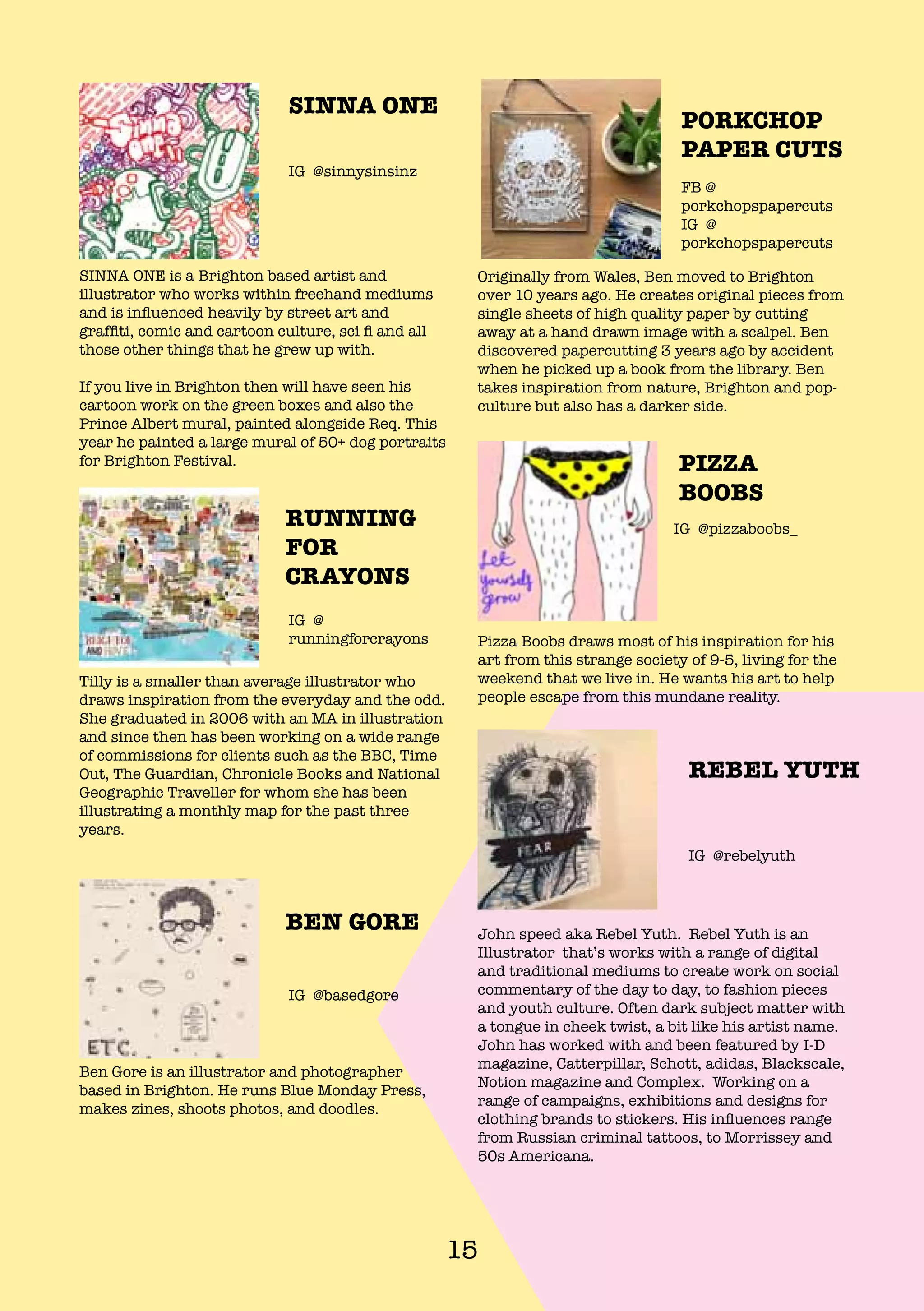 15
PIZZA
BOOBS
Pizza Boobs draws most of his inspiration for his
art from this strange society of 9-5, living for the
weekend that we live in. He wants his art to help
people escape from this mundane reality.
IG @pizzaboobs_
Originally from Wales, Ben moved to Brighton
over 10 years ago. He creates original pieces from
single sheets of high quality paper by cutting
away at a hand drawn image with a scalpel. Ben
discovered papercutting 3 years ago by accident
when he picked up a book from the library. Ben
takes inspiration from nature, Brighton and pop-
culture but also has a darker side.
SINNA ONE is a Brighton based artist and
illustrator who works within freehand mediums
and is influenced heavily by street art and
graffiti, comic and cartoon culture, sci fi and all
those other things that he grew up with.
If you live in Brighton then will have seen his
cartoon work on the green boxes and also the
Prince Albert mural, painted alongside Req. This
year he painted a large mural of 50+ dog portraits
for Brighton Festival.
Tilly is a smaller than average illustrator who
draws inspiration from the everyday and the odd.
She graduated in 2006 with an MA in illustration
and since then has been working on a wide range
of commissions for clients such as the BBC, Time
Out, The Guardian, Chronicle Books and National
Geographic Traveller for whom she has been
illustrating a monthly map for the past three
years.
Ben Gore is an illustrator and photographer
based in Brighton. He runs Blue Monday Press,
makes zines, shoots photos, and doodles.
John speed aka Rebel Yuth. Rebel Yuth is an
Illustrator that’s works with a range of digital
and traditional mediums to create work on social
commentary of the day to day, to fashion pieces
and youth culture. Often dark subject matter with
a tongue in cheek twist, a bit like his artist name.
John has worked with and been featured by I-D
magazine, Catterpillar, Schott, adidas, Blackscale,
Notion magazine and Complex. Working on a
range of campaigns, exhibitions and designs for
clothing brands to stickers. His influences range
from Russian criminal tattoos, to Morrissey and
50s Americana.
PORKCHOP
PAPER CUTS
FB @
porkchopspapercuts
IG @
porkchopspapercuts
SINNA ONE
IG @sinnysinsinz
RUNNING
FOR
CRAYONS
IG @
runningforcrayons
REBEL YUTH
IG @rebelyuth
BEN GORE
IG @basedgore
 