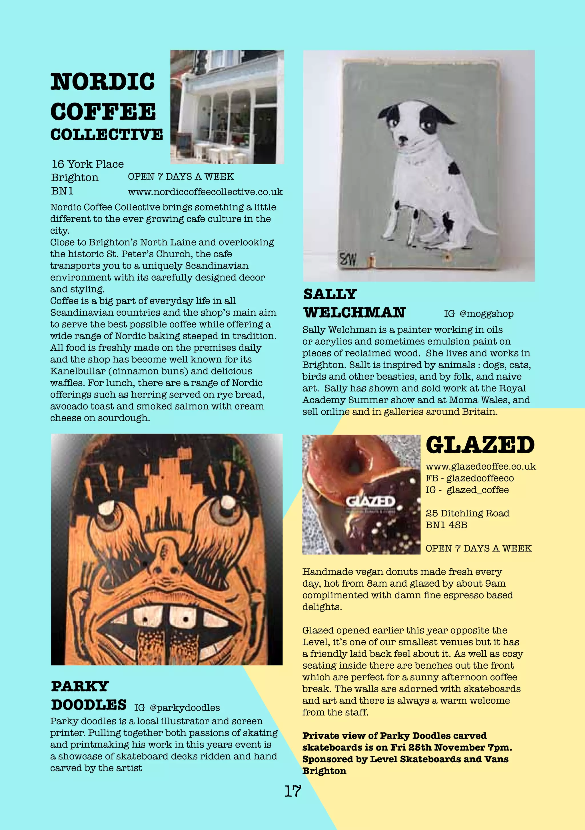 17
GLAZED
NORDIC
COFFEE
COLLECTIVE
Sally Welchman is a painter working in oils
or acrylics and sometimes emulsion paint on
pieces of reclaimed wood. She lives and works in
Brighton. Sallt is inspired by animals : dogs, cats,
birds and other beasties, and by folk, and naive
art. Sally has shown and sold work at the Royal
Academy Summer show and at Moma Wales, and
sell online and in galleries around Britain.
SALLY
WELCHMAN IG @moggshop
Parky doodles is a local illustrator and screen
printer. Pulling together both passions of skating
and printmaking his work in this years event is
a showcase of skateboard decks ridden and hand
carved by the artist
PARKY
DOODLES IG @parkydoodles
Nordic Coffee Collective brings something a little
different to the ever growing cafe culture in the
city.
Close to Brighton’s North Laine and overlooking
the historic St. Peter’s Church, the cafe
transports you to a uniquely Scandinavian
environment with its carefully designed decor
and styling.
Coffee is a big part of everyday life in all
Scandinavian countries and the shop’s main aim
to serve the best possible coffee while offering a
wide range of Nordic baking steeped in tradition.
All food is freshly made on the premises daily
and the shop has become well known for its
Kanelbullar (cinnamon buns) and delicious
waffles. For lunch, there are a range of Nordic
offerings such as herring served on rye bread,
avocado toast and smoked salmon with cream
cheese on sourdough.
16 York Place
Brighton
BN1 www.nordiccoffeecollective.co.uk
OPEN 7 DAYS A WEEK
Handmade vegan donuts made fresh every
day, hot from 8am and glazed by about 9am
complimented with damn fine espresso based
delights.
Glazed opened earlier this year opposite the
Level, it’s one of our smallest venues but it has
a friendly laid back feel about it. As well as cosy
seating inside there are benches out the front
which are perfect for a sunny afternoon coffee
break. The walls are adorned with skateboards
and art and there is always a warm welcome
from the staff.
Private view of Parky Doodles carved
skateboards is on Fri 25th November 7pm.
Sponsored by Level Skateboards and Vans
Brighton
www.glazedcoffee.co.uk
FB - glazedcoffeeco
IG - glazed_coffee
25 Ditchling Road
BN1 4SB
OPEN 7 DAYS A WEEK
 