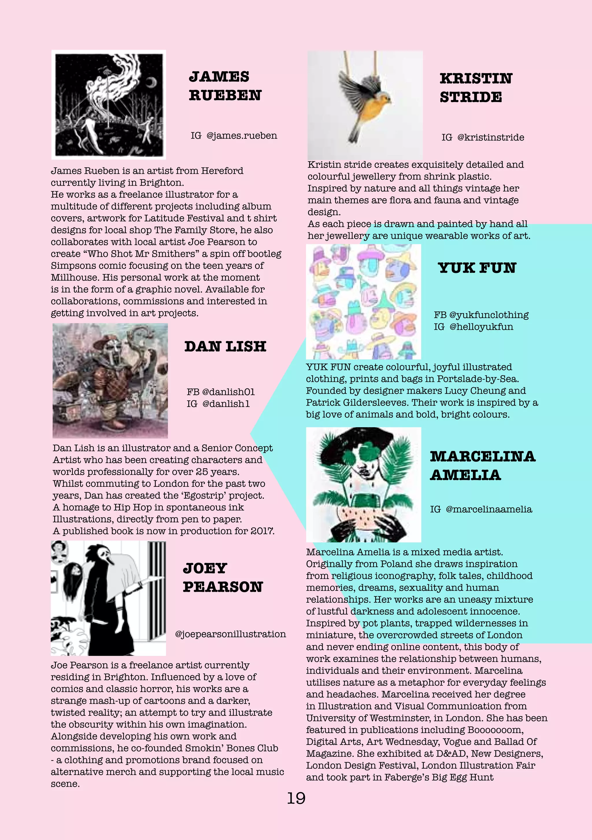 19
Marcelina Amelia is a mixed media artist.
Originally from Poland she draws inspiration
from religious iconography, folk tales, childhood
memories, dreams, sexuality and human
relationships. Her works are an uneasy mixture
of lustful darkness and adolescent innocence.
Inspired by pot plants, trapped wildernesses in
miniature, the overcrowded streets of London
and never ending online content, this body of
work examines the relationship between humans,
individuals and their environment. Marcelina
utilises nature as a metaphor for everyday feelings
and headaches. Marcelina received her degree
in Illustration and Visual Communication from
University of Westminster, in London. She has been
featured in publications including Booooooom,
Digital Arts, Art Wednesday, Vogue and Ballad Of
Magazine. She exhibited at D&AD, New Designers,
London Design Festival, London Illustration Fair
and took part in Faberge’s Big Egg Hunt
MARCELINA
AMELIA
IG @marcelinaamelia
YUK FUN create colourful, joyful illustrated
clothing, prints and bags in Portslade-by-Sea.
Founded by designer makers Lucy Cheung and
Patrick Gildersleeves. Their work is inspired by a
big love of animals and bold, bright colours.
YUK FUN
FB @yukfunclothing
IG @helloyukfun
Dan Lish is an illustrator and a Senior Concept
Artist who has been creating characters and
worlds professionally for over 25 years.
Whilst commuting to London for the past two
years, Dan has created the ‘Egostrip’ project.
A homage to Hip Hop in spontaneous ink
Illustrations, directly from pen to paper.
A published book is now in production for 2017.
DAN LISH
FB @danlish01
IG @danlish1
Kristin stride creates exquisitely detailed and
colourful jewellery from shrink plastic.
Inspired by nature and all things vintage her
main themes are flora and fauna and vintage
design.
As each piece is drawn and painted by hand all
her jewellery are unique wearable works of art.
KRISTIN
STRIDE
IG @kristinstride
Joe Pearson is a freelance artist currently
residing in Brighton. Influenced by a love of
comics and classic horror, his works are a
strange mash-up of cartoons and a darker,
twisted reality; an attempt to try and illustrate
the obscurity within his own imagination.
Alongside developing his own work and
commissions, he co-founded Smokin’ Bones Club
- a clothing and promotions brand focused on
alternative merch and supporting the local music
scene.
JOEY
PEARSON
@joepearsonillustration
James Rueben is an artist from Hereford
currently living in Brighton.
He works as a freelance illustrator for a
multitude of different projects including album
covers, artwork for Latitude Festival and t shirt
designs for local shop The Family Store, he also
collaborates with local artist Joe Pearson to
create “Who Shot Mr Smithers” a spin off bootleg
Simpsons comic focusing on the teen years of
Millhouse. His personal work at the moment
is in the form of a graphic novel. Available for
collaborations, commissions and interested in
getting involved in art projects.
JAMES
RUEBEN
IG @james.rueben
 