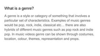 What is a genre?
A genre is a style or category of something that involves a
particular set of characteristics. Examples of music genres
would be pop, rock, indie, classical etc… there are also
hybrids of different music genres such as pop rock and indie
pop. In music videos genre can be shown through costumes,
location, colour, themes, representation and props.
 
