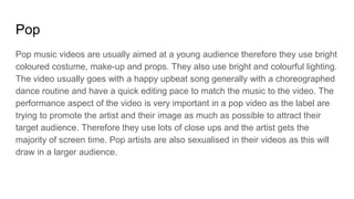 Pop
Pop music videos are usually aimed at a young audience therefore they use bright
coloured costume, make-up and props. They also use bright and colourful lighting.
The video usually goes with a happy upbeat song generally with a choreographed
dance routine and have a quick editing pace to match the music to the video. The
performance aspect of the video is very important in a pop video as the label are
trying to promote the artist and their image as much as possible to attract their
target audience. Therefore they use lots of close ups and the artist gets the
majority of screen time. Pop artists are also sexualised in their videos as this will
draw in a larger audience.
 