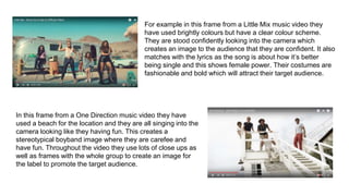 For example in this frame from a Little Mix music video they
have used brightly colours but have a clear colour scheme.
They are stood confidently looking into the camera which
creates an image to the audience that they are confident. It also
matches with the lyrics as the song is about how it’s better
being single and this shows female power. Their costumes are
fashionable and bold which will attract their target audience.
In this frame from a One Direction music video they have
used a beach for the location and they are all singing into the
camera looking like they having fun. This creates a
stereotypical boyband image where they are carefee and
have fun. Throughout the video they use lots of close ups as
well as frames with the whole group to create an image for
the label to promote the target audience.
 