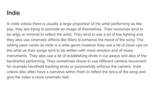 Indie
In indie videos there is usually a large proportion of the artist performing as like
pop, they are trying to promote an image of themselves. Their costumes tend to
be edgy or minimal to reflect the artist. They tend to use a lot of low lighting and
they also use cinematic effects like filters to enhance the mood of the song. The
editing pace varies as indie is a wide genre however they use a lot of close ups on
the artist as their songs tend to be written with more emotion and of music
instruments. They also use a lot of establishing shots in cut aways and also of the
band/artist performing. They sometimes chose to use different camera movement
for example handheld tracking shots or purposefully unfocus the camera. Indie
videos also often have a narrative within them to reflect the lyrics of the song and
give the video a more cinematic feel.
 
