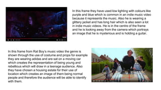 In this frame they have used low lighting with colours like
purple and blue which is common in an indie music video
because it represents the music. Also he is wearing a
glittery jacket and has long hair which is also seen a lot
in indie music videos. He is in the centre of the frame
and he is looking away from the camera which portrays
an image that he is mysterious and is holding a guitar.
In this frame from Rat Boy’s music video the genre is
shown through the use of costume and props for example
they are wearing adidas and are sat on a moving car
which creates the representation of being young and
rebellious which will draw in a teenage audience. Also
they have chosen a housing estate for their use of
location which creates an image of them being normal
people and therefore the audience will be able to identify
with them.
 