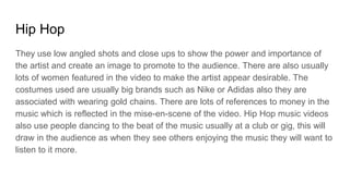 Hip Hop
They use low angled shots and close ups to show the power and importance of
the artist and create an image to promote to the audience. There are also usually
lots of women featured in the video to make the artist appear desirable. The
costumes used are usually big brands such as Nike or Adidas also they are
associated with wearing gold chains. There are lots of references to money in the
music which is reflected in the mise-en-scene of the video. Hip Hop music videos
also use people dancing to the beat of the music usually at a club or gig, this will
draw in the audience as when they see others enjoying the music they will want to
listen to it more.
 