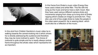 In this frame from Drake’s music video Energy they
have used a black and white filter. This fits with the
song as the music and lyrics have a dark mood. Also
they have used various different camera shots and
movements ranging from close up to long shot of Drake
rapping which creates an image to promote him. They
also use a lot of low angle shots to make the people in
the video seem powerful. He is wearing black which
could also be a reflection of the music.
In this shot from Childish Gambino’s music video he is
walking towards the camera looking into it which shows
he is directly addressing the audience and therefore
they may be more inclined to watch. The choice of
costume is quite simple and he is nearly always central
frame throughout the whole video which represents him
as important.
 