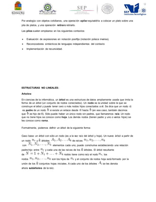 Por analogía con objetos cotidianos, una operación apilar equivaldría a colocar un plato sobre una 
pila de platos, y una operación retirara retirarlo. 
Las pilas suelen emplearse en los siguientes contextos: 
 Evaluación de expresiones en notación postfija (notación polaca inversa). 
 Reconocedores sintácticos de lenguajes independientes del contexto 
 Implementación de recursividad. 
ESTRUCTURAS NO LINEALES: 
Arboles: 
En ciencias de la informática, un árbol es una estructura de datos ampliamente usada que imita la 
forma de un árbol (un conjunto de nodos conectados). Un nodo es la unidad sobre la que se 
construye el árbol y puede tener cero o más nodos hijos conectados a él. Se dice que un nodo 
es padre de un nodo si existe un enlace desde hasta (en ese caso, también decimos 
que es hijo de ). Sólo puede haber un único nodo sin padres, que llamaremos raíz. Un nodo 
que no tiene hijos se conoce como hoja. Los demás nodos (tienen padre y uno o varios hijos) se 
les conoce como rama. 
Formalmente, podemos definir un árbol de la siguiente forma: 
Caso base: un árbol con sólo un nodo (es a la vez raíz del árbol y hoja). Un nuevo árbol a partir de 
un nodo y árboles de raíces 
con elementos cada uno, puede construirse estableciendo una relación 
padre-hijo entre y cada una de las raíces de los árboles. El árbol resultante 
de nodos tiene como raíz el nodo , los 
nodos son los hijos de y el conjunto de nodos hoja está formado por la 
unión de los conjuntos hojas iniciales. A cada uno de los árboles se les denota 
ahora subárboles de la raíz. 
 