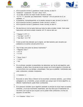  # En la posición de lista 2, guardamos el valor de temp, es decir 9 
 '''Volvemos''' nuevamente '''al ciclo''', ahora '''J=2'''. .. 
 * Si, el valor de lista 2 es mayor al valor de lista 3, es decir 
 * Si, '''9 > 1''', (recuerda que anteriormente '''movimos''' al 9 a la posición de 3), es 
verdadera => 
 # Guardamos momentáneamente en la variable temporal el valor de lista 2, es decir 9. 
 # En la posición de lista 2, guardamos el valor de lista 3, es decir 1. 
 # En la posición de lista 3, guardamos el valor de temp, es decir 9. 
 
 De esta forma el ciclo se repite hasta que todos los datos se hallan movido. Como veras 
hasta ahora solo hemos estado moviendo el 9. Tu lista se vería así: 
 
 * ''Original:'' 6 '''9''' 3 1 
 :* ''1er Mov:'' 6 3 '''9''' 1 
 :* ''2do Mov:'' 6 3 1 '''9''' 
 
 Si bien ya está más ordenada que la original, aún falta bastante, pero recuerda que 
estábamos en el primer ciclo del primer for (i). 
 
 '''Aca te dejo como seran los demas movimientos:''' 
 * ''Segundo Ciclo i:'' 
 :* 3 6 1 9 
 :* 3 1 6 9 
 
 * ''Tercer Ciclo i:'' 
 :* 1 3 6 9 
 :* YA! 
 
 En un principio, pensaba no presentarles las variaciones que hay de este algoritmo, pero 
revisando en varios libros me percate de que aunque es el mismo algoritmo y funciona de 
la misma forma (con sus ventajas y desventajas), Creo que es preferible mostrárselos para 
evitar confusiones y enredos innecesarios. 
 
 == Variantes == 
 
 Buscando en varios libros e Internet me he encontrado numerosas variantes, y por motivos 
pedagógicos voy a mostrarlos, ya que considero que aunque sean el mismo algoritmo, su 
diferente implementación puede llevar a confusiones. 
 
 En lo personal considero que el algoritmo planteado al principio es el que mejor se expresa 
(entiende), y es el que recomiendo implementar, pero hay libros que lo implementan de 
otra forma, por lo que los que se guían con él, pueden tener confusiones a la hora de 
apoyarse con este libro. 
 
 ==== Variante: 1 Ciclo. ==== 
 