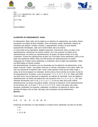 int j; 
for(j = i; j >= gap && tmp < a[ j - gap ] ; j -= gap ){ 
a[ j ] = a[ j - gap ]; 
} 
a[ j ] = tmp; 
} 
} 
} 
}class ShellSort 
ALGORITMO DE ORDENAMIENTO RADIX 
El ordenamiento Radix (radix sort en inglés) es un algoritmo de ordenamiento que ordena enteros 
procesando sus dígitos de forma individual. Como los enteros pueden representar cadenas de 
caracteres (por ejemplo, nombres o fechas) y, especialmente, números en punto flotante 
especialmente formateados, radix sort no está limitado sólo a los enteros. 
La mayor parte de los ordenadores digitales representan internamente todos sus datos como 
representaciones electrónicas de números binarios, por lo que procesar los dígitos de las 
representaciones de enteros por representaciones de grupos de dígitos binarios es lo más 
conveniente. Existen dos clasificaciones de radix sort: el de dígito menos significativo (LSD) y el de 
dígito más significativo (MSD). Radix sort LSD procesa las representaciones de enteros 
empezando por el dígito menos significativo y moviéndose hacia el dígito más significativo. Radix 
sort MSD trabaja en sentido contrario. 
Las representaciones de enteros que son procesadas por los algoritmos de ordenamiento se les 
llamas a menudo "claves", que pueden existir por sí mismas o asociadas a otros datos. Radix sort 
LSD usa típicamente el siguiente orden: claves cortas aparecen antes que las claves largas, y 
claves de la misma longitud son ordenadas de forma léxica. Esto coincide con el orden normal de 
las representaciones de enteros, como la secuencia "1, 2, 3, 4, 5, 6, 7, 8, 9, 10". Radix sorts MSD 
usa orden léxico, que es ideal para la ordenación de cadenas de caracteres, como las palabras o 
representaciones de enteros de longitud fija. Una secuencia como "b, c, d, e, f, g, h, i, j, ba" será 
ordenada léxicamente como "b, ba, c, d, e, f, g, h, i, j". Si se usa orden léxico para ordenar 
representaciones de enteros de longitud variable, entonces la ordenación de las representaciones 
de los números del 1 al 10 será "1, 10, 2, 3, 4, 5, 6, 7, 8, 9", como si las claves más cortas 
estuvieran justificadas a la izquierda y rellenadas a la derecha con espacios en blanco, para 
hacerlas tan largas como la clave más larga, para el propósito de este ordenamiento. 
Ejemplo. 
Vector original: 
V: 25 57 48 37 12 92 86 33 
Asignamos los elementos en colas basadas en el dígito menos significativo de cada uno de ellos. 
 0: 
 1: 
 2: 12, 92 
 