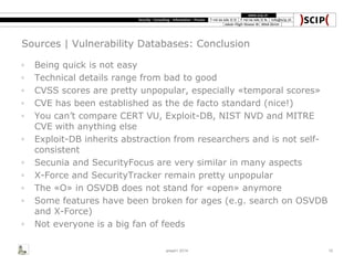 Sources | Vulnerability Databases: Conclusion
◦ Being quick is not easy
◦ Technical details range from bad to good
◦ CVSS scores are pretty unpopular, especially «temporal scores»
◦ CVE has been established as the de facto standard (nice!)
◦ You can’t compare CERT VU, Exploit-DB, NIST NVD and MITRE
CVE with anything else
◦ Exploit-DB inherits abstraction from researchers and is not self-
consistent
◦ Secunia and SecurityFocus are very similar in many aspects
◦ X-Force and SecurityTracker remain pretty unpopular
◦ The «O» in OSVDB does not stand for «open» anymore
◦ Some features have been broken for ages (e.g. search on OSVDB
and X-Force)
◦ Not everyone is a big fan of feeds
area41 2014 15
 