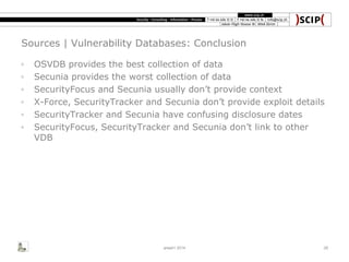 Sources | Vulnerability Databases: Conclusion
◦ OSVDB provides the best collection of data
◦ Secunia provides the worst collection of data
◦ SecurityFocus and Secunia usually don’t provide context
◦ X-Force, SecurityTracker and Secunia don’t provide exploit details
◦ SecurityTracker and Secunia have confusing disclosure dates
◦ SecurityFocus, SecurityTracker and Secunia don’t link to other
VDB
area41 2014 29
 
