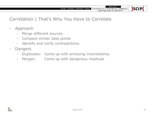 Correlation | That's Why You Have to Correlate
◦ Approach
◦ Merge different sources
◦ Compare similar data points
◦ Identify and verify contradictions
◦ Dangers
◦ Duplicates: Come up with annoying inconsistency
◦ Merges: Come up with dangerous mashups
area41 2014 30
 