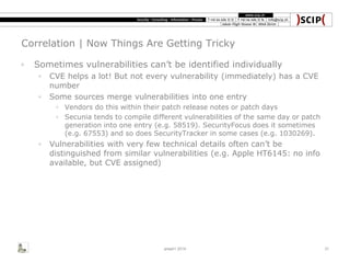 Correlation | Now Things Are Getting Tricky
◦ Sometimes vulnerabilities can’t be identified individually
◦ CVE helps a lot! But not every vulnerability (immediately) has a CVE
number
◦ Some sources merge vulnerabilities into one entry
◦ Vendors do this within their patch release notes or patch days
◦ Secunia tends to compile different vulnerabilities of the same day or patch
generation into one entry (e.g. 58519). SecurityFocus does it sometimes
(e.g. 67553) and so does SecurityTracker in some cases (e.g. 1030269).
◦ Vulnerabilities with very few technical details often can’t be
distinguished from similar vulnerabilities (e.g. Apple HT6145: no info
available, but CVE assigned)
area41 2014 31
 