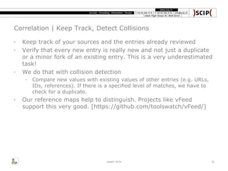 Correlation | Keep Track, Detect Collisions
◦ Keep track of your sources and the entries already reviewed
◦ Verify that every new entry is really new and not just a duplicate
or a minor fork of an existing entry. This is a very underestimated
task!
◦ We do that with collision detection
◦ Compare new values with existing values of other entries (e.g. URLs,
IDs, references). If there is a specified level of matches, we have to
check for a duplicate.
◦ Our reference maps help to distinguish. Projects like vFeed
support this very good. [https://github.com/toolswatch/vFeed/]
area41 2014 32
 