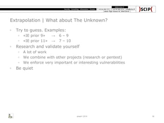 Extrapolation | What about The Unknown?
◦ Try to guess. Examples:
◦ «IE prior 9» → 6 – 9
◦ «IE prior 11» → 7 – 10
◦ Research and validate yourself
◦ A lot of work
◦ We combine with other projects (research or pentest)
◦ We enforce very important or interesting vulnerabilities
◦ Be quiet
area41 2014 39
 