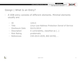 Design | What Is an Entry?
◦ A VDB entry consists of different elements. Minimal elements
usually are:
◦ ID 12413
◦ Title Linux Low-Address Protection Denial of Service
◦ Disclosure Date 02/21/2014
◦ Description A vulnerability, classified as (…)
◦ Risk Rating problematic
◦ References CVE-2014-2039, BID 65700, …
area41 2014 8
 
