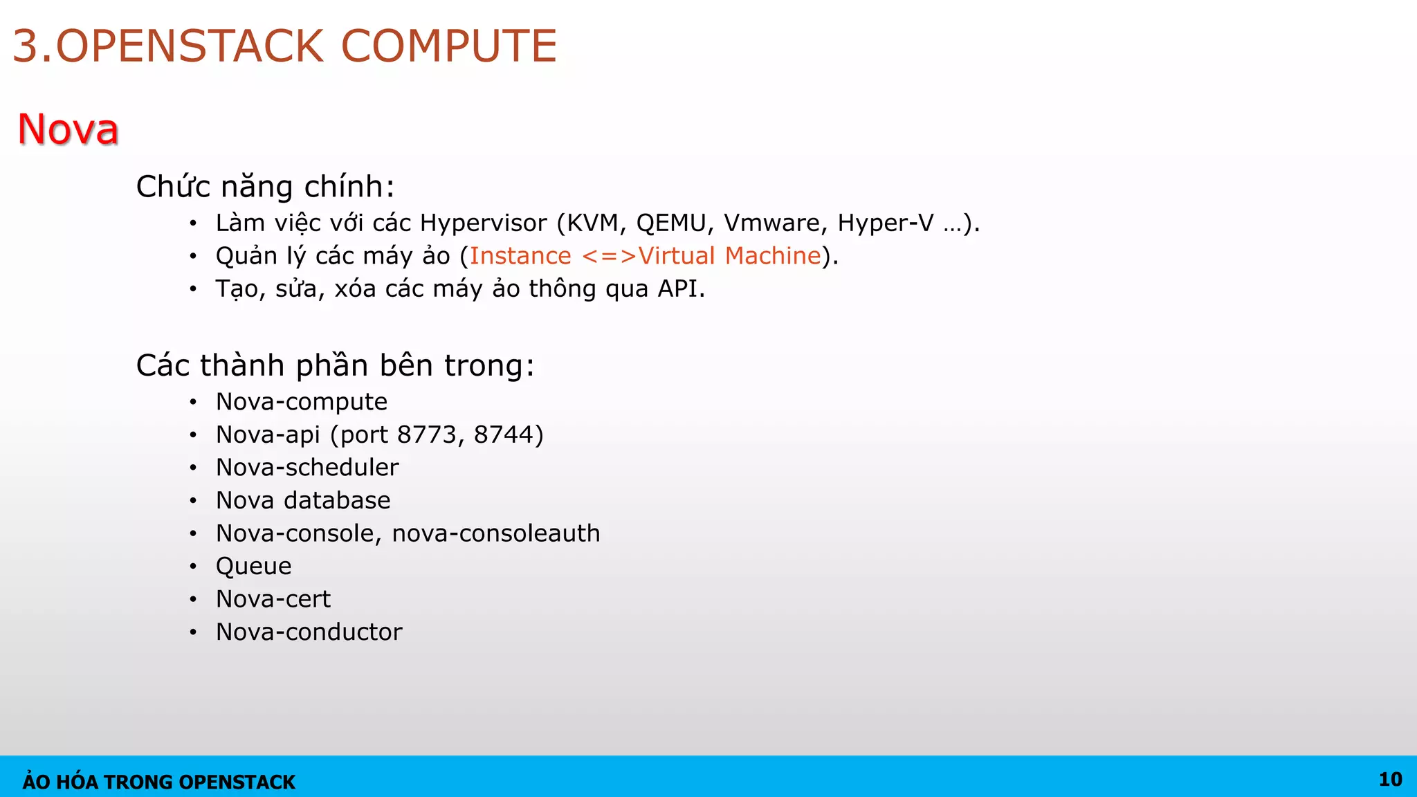 ẢO HÓA TRONG OPENSTACK
3.OPENSTACK COMPUTE
Chức năng chính:
• Làm việc với các Hypervisor (KVM, QEMU, Vmware, Hyper-V …).
• Quản lý các máy ảo (Instance <=>Virtual Machine).
• Tạo, sửa, xóa các máy ảo thông qua API.
Các thành phần bên trong:
• Nova-compute
• Nova-api (port 8773, 8744)
• Nova-scheduler
• Nova database
• Nova-console, nova-consoleauth
• Queue
• Nova-cert
• Nova-conductor
10
Nova
 