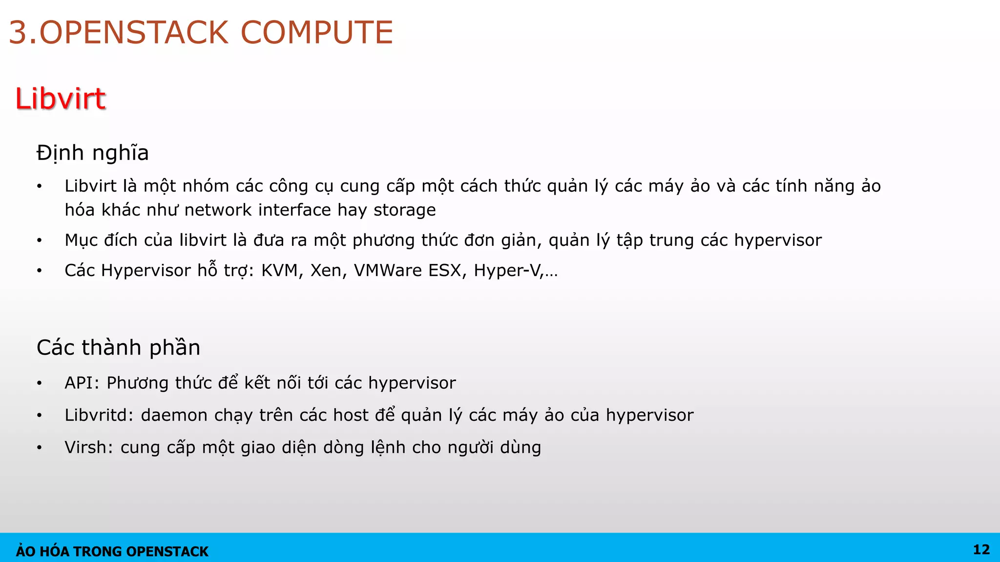 ẢO HÓA TRONG OPENSTACK
Định nghĩa
• Libvirt là một nhóm các công cụ cung cấp một cách thức quản lý các máy ảo và các tính năng ảo
hóa khác như network interface hay storage
• Mục đích của libvirt là đưa ra một phương thức đơn giản, quản lý tập trung các hypervisor
• Các Hypervisor hỗ trợ: KVM, Xen, VMWare ESX, Hyper-V,…
Libvirt
3.OPENSTACK COMPUTE
Các thành phần
• API: Phương thức để kết nối tới các hypervisor
• Libvritd: daemon chạy trên các host để quản lý các máy ảo của hypervisor
• Virsh: cung cấp một giao diện dòng lệnh cho người dùng
12
 