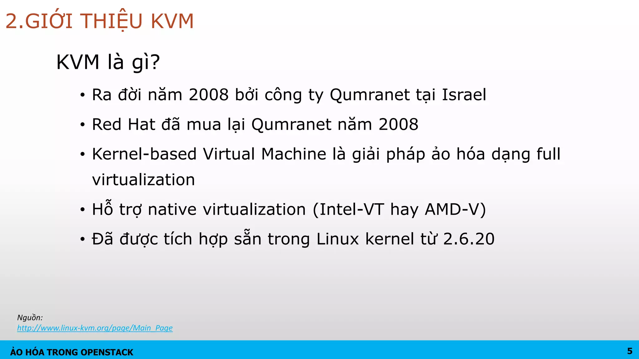 ẢO HÓA TRONG OPENSTACK
2.GIỚI THIỆU KVM
KVM là gì?
• Ra đời năm 2008 bởi công ty Qumranet tại Israel
• Red Hat đã mua lại Qumranet năm 2008
• Kernel-based Virtual Machine là giải pháp ảo hóa dạng full
virtualization
• Hỗ trợ native virtualization (Intel-VT hay AMD-V)
• Đã được tích hợp sẵn trong Linux kernel từ 2.6.20
5
Nguồn:
http://www.linux-kvm.org/page/Main_Page
 
