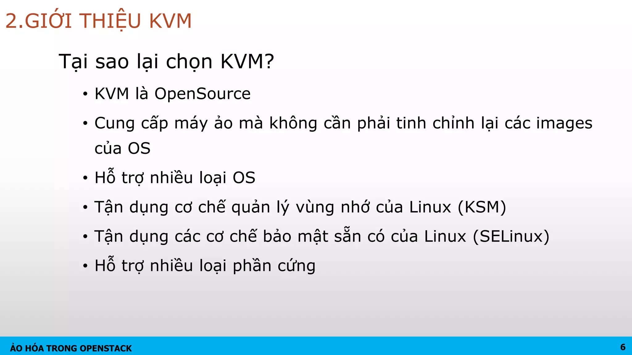 ẢO HÓA TRONG OPENSTACK
2.GIỚI THIỆU KVM
Tại sao lại chọn KVM?
• KVM là OpenSource
• Cung cấp máy ảo mà không cần phải tinh chỉnh lại các images
của OS
• Hỗ trợ nhiều loại OS
• Tận dụng cơ chế quản lý vùng nhớ của Linux (KSM)
• Tận dụng các cơ chế bảo mật sẵn có của Linux (SELinux)
• Hỗ trợ nhiều loại phần cứng
6
 