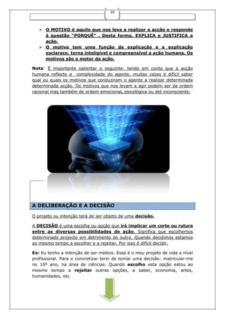 10
 O MOTIVO é aquilo que nos leva a realizar a acção e responde
à questão “PORQUÊ” . Desta forma, EXPLICA e JUSTIFICA a
ação.
 O motivo tem uma função de explicação e a explicação
esclarece, torna inteligível e compreensível a ação humana. Os
motivos são o motor da ação.
Nota: É importante salientar o seguinte: tendo em conta que a acção
humana reflecte a complexidade do agente, muitas vezes é difícil saber
qual ou quais os motivos que conduziram o agente a realizar determinada
determinada acção. Os motivos que nos levam a agir podem ser de ordem
racional mas também de ordem emocional, psicológica ou até inconsciente.
A DELIBERAÇÃO E A DECISÃO
O projeto ou intenção terá de ser objeto de uma decisão.
A DECISÃO é uma escolha ou opção que irá implicar um corte ou rutura
entre as diversas possibilidades de ação. Significa que escolhemos
determinado projecto em detrimento de outro. Quando decidimos estamos
ao mesmo tempo a escolher e a rejeitar. Por isso é difícil decidir.
Ex: Eu tenho a intenção de ser médico. Esse é o meu projeto de vida a nível
profissional. Para o concretizar terei de tomar uma decisão: matricular-me
no 10º ano, na área de ciências. Quando escolho esta opção estou ao
mesmo tempo a rejeitar outras opções, a saber, economia, artes,
humanidades, etc.
 