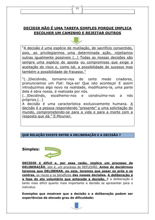 11
DECIDIR NÃO É UMA TAREFA SIMPLES PORQUE IMPLICA
ESCOLHER UM CAMINHO E REJEITAR OUTROS
“A decisão é uma espécie de mutilação, de sacrifício consentido,
pois, ao privilegiarmos uma determinada ação, rejeitamos
outras igualmente possíveis (…) Todas as nossas decisões são
sempre uma espécie de aposta ou compromisso que exige a
aceitação do risco e, como tal, a possibilidade de sucesso mas
também a possibilidade de fracasso.”
“(…)Decidindo, tornamo-nos de certo modo criadores,
pronunciamos um Fiat: faça-se! Que isto aconteça! E assim
introduzimos algo novo na realidade, modificamo-la, uma parte
dela é obra nossa, é realizada por nós.
(…)Decidindo, escolhemo-nos e construímo-nos a nós
próprios.(…)
A decisão é uma característica exclusivamente humana. A
decisão é a pessoa respondendo “presente” a uma solicitação do
mundo, comprometendo-se para a vida e para a morte com a
resposta que dá.” E.Mounier.
QUE RELAÇÃO EXISTE ENTRE A DELIBERAÇÃO E A DECISÃO ?
Simples:
DECIDIR é difícil e, por essa razão, implica um processo de
DELIBERAÇÃO, isto é, um processo de REFLEXÃO. Antes de decidirmos
teremos que DELIBERAR, ou seja, teremos que pesar os prós e os
contras, os riscos e os benefícios das nossas decisões. A deliberação é
a fase do ato voluntário que antecede a decisão. E a deliberação é
tanto mais difícil quanto mais importante a decisão se apresentar para o
individuo.
Exemplos que mostram que a decisão e a deliberação podem ser
experiências de elevado grau de dificuldade:
 