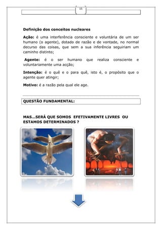 15
Definição dos conceitos nucleares
Ação: é uma interferência consciente e voluntária de um ser
humano (o agente), dotado de razão e de vontade, no normal
decurso das coisas, que sem a sua inferência seguiriam um
caminho distinto;
Agente: é o ser humano que realiza consciente e
voluntariamente uma acção;
Intenção: é o quê e o para quê, isto é, o propósito que o
agente quer atingir;
Motivo: é a razão pela qual ele age.
QUESTÃO FUNDAMENTAL:
MAS…SERÁ QUE SOMOS EFETIVAMENTE LIVRES OU
ESTAMOS DETERMINADOS ?
 