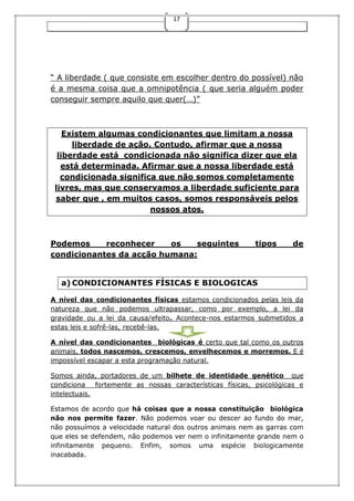 17
“ A liberdade ( que consiste em escolher dentro do possível) não
é a mesma coisa que a omnipotência ( que seria alguém poder
conseguir sempre aquilo que quer(…)”
Existem algumas condicionantes que limitam a nossa
liberdade de ação. Contudo, afirmar que a nossa
liberdade está condicionada não significa dizer que ela
está determinada. Afirmar que a nossa liberdade está
condicionada significa que não somos completamente
livres, mas que conservamos a liberdade suficiente para
saber que , em muitos casos, somos responsáveis pelos
nossos atos.
Podemos reconhecer os seguintes tipos de
condicionantes da acção humana:
a) CONDICIONANTES FÍSICAS E BIOLOGICAS
A nível das condicionantes físicas estamos condicionados pelas leis da
natureza que não podemos ultrapassar, como por exemplo, a lei da
gravidade ou a lei da causa/efeito. Acontece-nos estarmos submetidos a
estas leis e sofrê-las, recebê-las.
A nível das condicionantes biológicas é certo que tal como os outros
animais, todos nascemos, crescemos, envelhecemos e morremos. E é
impossível escapar a esta programação natural.
Somos ainda, portadores de um bilhete de identidade genético que
condiciona fortemente as nossas características físicas, psicológicas e
intelectuais.
Estamos de acordo que há coisas que a nossa constituição biológica
não nos permite fazer. Não podemos voar ou descer ao fundo do mar,
não possuímos a velocidade natural dos outros animais nem as garras com
que eles se defendem, não podemos ver nem o infinitamente grande nem o
infinitamente pequeno. Enfim, somos uma espécie biologicamente
inacabada.
 