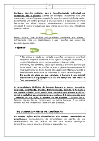 18
Contudo, convém salientar que a hereditariedade individual ou
específica não é destino. Apenas um exemplo: Imaginemos que uma
criança tem um genótipo que a predispõe para ter uma inteligência média.
Suponhamos um cenário possível: a criança cresce e é educada num meio
favorecido sob vários aspetos, nomeadamente estimulante a nível
inteletual. É muito provável que esta criança desenvolva uma inteligência
acima da média.
Enfim, somos uma espécie biologicamente inacabada mas somos…
infinitamente ricos em possibilidades o que significa que somos tão
possíveis quanto reais.
Vejamos:
“ No animal a pauta de conduta específica permanece invariável
enquanto a espécie sobrevive. Salvo ligeiras variações situacionais, o
rouxinol atual canta como cantou o primeiro dos rouxinóis…
O homem, pelo contrário, século após século, é diferente daquilo que
havia sido.(…) em três milhões de anos o género humano passou do
nível rudimentar do homo habilis até àquele que inteletual, técnica e
esteticamente alcançaram os superiores do Homo sapiens sapiens.
Do ponto de vista da sua conduta, o homem é um animal
inquietum e a inquietação é a raiz do desejo de “ser mais” e
“ser outra coisa” (…)”
A incompletude biológica do homem levou-o a querer encontrar
soluções, inventando, criando, transformando, agindo. O homem é
um agente criador, a tal ponto que construiu um mundo artificial,
social e evolutivo que designamos por cultura. E é nesse mundo que
, através da sua ação, o homem se faz homem. O homem faz e,
fazendo, faz-se. Faz-se homem…com os outros homens. E os outros
homens não nos limitam mas fazem-nos ser e crescer.
b) CONDICIONANTES PSICOLÓGICAS
As nossas ações estão dependentes das nossas características
psicológicas, nomeadamente da personalidade do agente, do seu
temperamento, do seu carácter ou dos seus estados psicológicos
temporários, como a alegria, a tristeza, a depressão, etc.
 