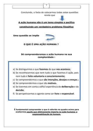 3
Concluindo, o facto de colocarmos todas estas questões
revela que
A ação humana não é um tema simples e pacífico
constituindo um verdadeiro problema filosófico
Uma questão se impõe
O QUE É UMA AÇÃO HUMANA ?“Recentemente li
uma notícia no jornal sobre um jovem pai que se esqueceu de
deixar a sua filha bebé no infantário quando ia paraa todo
Só compreenderemos a acão humana na sua
complexidade :
É fundamental compreender o que é referido no quadro acima para
avaliarmos aquilo que efetivamente importa na ação humana: a
responsabilização do homem.
a) Se distinguirmos o que fazemos do que nos acontece;
b) Se reconhecermos que nem tudo o que fazemos é ação, pois
nem tudo é feito voluntaria e conscientemente;
c) Se compreendermos o que são intenções, desejos e crenças ;
d) Se compreendermos o que são motivos.
e) Se tivermos em conta a difícil experiência da deliberação e da
decisão;
f) Se perspetivarmos o agente como ser livre e responsável.
 