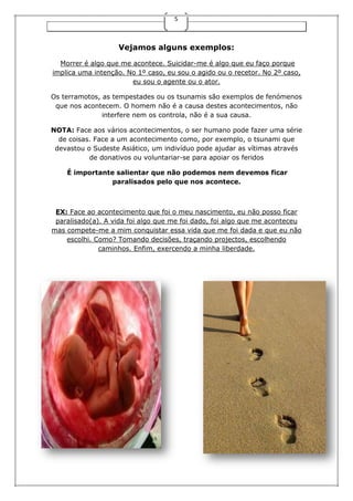 5
Vejamos alguns exemplos:
Morrer é algo que me acontece. Suicidar-me é algo que eu faço porque
implica uma intenção. No 1º caso, eu sou o agido ou o recetor. No 2º caso,
eu sou o agente ou o ator.
Os terramotos, as tempestades ou os tsunamis são exemplos de fenómenos
que nos acontecem. O homem não é a causa destes acontecimentos, não
interfere nem os controla, não é a sua causa.
NOTA: Face aos vários acontecimentos, o ser humano pode fazer uma série
de coisas. Face a um acontecimento como, por exemplo, o tsunami que
devastou o Sudeste Asiático, um indivíduo pode ajudar as vítimas através
de donativos ou voluntariar-se para apoiar os feridos
É importante salientar que não podemos nem devemos ficar
paralisados pelo que nos acontece.
EX: Face ao acontecimento que foi o meu nascimento, eu não posso ficar
paralisado(a). A vida foi algo que me foi dado, foi algo que me aconteceu
mas compete-me a mim conquistar essa vida que me foi dada e que eu não
escolhi. Como? Tomando decisões, traçando projectos, escolhendo
caminhos. Enfim, exercendo a minha liberdade.
 
