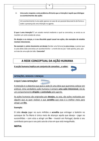 8
iii. Uma outra resposta a este problema afirmaria que a intenção é aquilo que distingue
os acontecimentos das ações:
Um acontecimento é uma ação apenas no caso de ser possível descrevê-lo de forma a
exibir a presença de uma intenção no agente.
O que é uma intenção? É um estado mental mediante o qual se concretiza, se anula ou se
mantém um certo estado de coisas.
Os desejos e as crenças, e o seu discutido papel causal nas ações, são exemplos de estados
mentais intencionais.
No exemplo 1, existe claramente um desejo (herdar uma fortuna) e uma crença, e parece que
à custa deles João concretiza um acontecimento – a morte de seu pai. Tudo aponta, pois, que
se trate de uma ação de João. Concorda?
A REDE CONCEPTUAL DA AÇÃO HUMANA
A acção humana implica um conjunto de conceitos , a saber:
INTENÇÕES, DESEJOS E CRENÇAS
O QUE É UMA INTENÇÃO?
A intenção é o objectivo que guia a ação (é uma ideia que queremos colocar em
prática). Uma verdadeira ação humana é sempre uma ação intencional, isto é,
um comportamento dirigido e controlado pelo agente.
As ações humanas são originadas por desejos, ou seja, são ações realizadas por
alguém que as quer realizar e que acredita que esse é o melhor meio para
atingir um fim.
Exemplo:
O João deseja jogar no euro milhões e acredita que entregar o boletim no
quiosque da Tia Maria é único meio de alcançar aquilo que deseja – jogar no
euromilhões – com vista a atingir um fim – investir em Portugal, dando o seu
contributo para que o seu país saia da crise em que está mergulhado.
NOTA:
 
