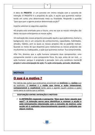 9
A ideia de PROJETO é um conceito em íntima relação com o conceito de
intenção. O PROJETO é o propósito da ação, é aquilo que queremos realizar
tendo em conta uma determinada meta ou finalidade. Responde à questão
“para que quer o agente praticar determinada acção?”
Importa salientar os seguintes aspectos:
•O projeto está orientado para o futuro, uma vez que as nossas intenções são
ideias nas quais antecipamos as nossas ações.
•A realização dos nossos projectos pressupõe aquilo a que poderemos chamar o
background, isto é, um conjunto de conhecimentos, capacidades, habilidades,
atitudes, hábitos…sem os quais os nossos projetos não se poderão realizar.
Quando os meios de que dispomos para realizarmos os nossos projectos são
insuficientes ou inadequados, a ação que queremos realizar fica comprometida.
•Por fim, diremos que a ação humana comporta duas componentes: uma
componente mental e uma componente física. Ou seja, antes de ser real, , a
ação humana- porque é projetada e pensada- tem uma existência mental.O
projeto é uma antecipação da ação. É a ação antecipada, pensada, idealizada.
MOTIVOS
Por detrás das ações que praticamos encontram-se motivos ou razões que
as explicam. O motivo é a razão que torna a ação intencional,
compeensível e explicável tanto para o agente (quem pratica a ação)
como para os outros que a sofrem.
DISTINÇÃO ENTRE INTENÇÃO E MOTIVO
 A INTENÇÃO responde à pergunta “Que quer fazer aquele que
age?”. A intenção serve para identificar e nomear a acção e
está intimamente relacionada com o conceito de motivo: uma
acção só é realizada intencionalmente quando é realizada por
algum motivo.
 